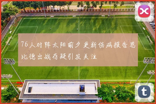 76人对阵太阳前夕更新伤病报告恩比德出战存疑引发关注
