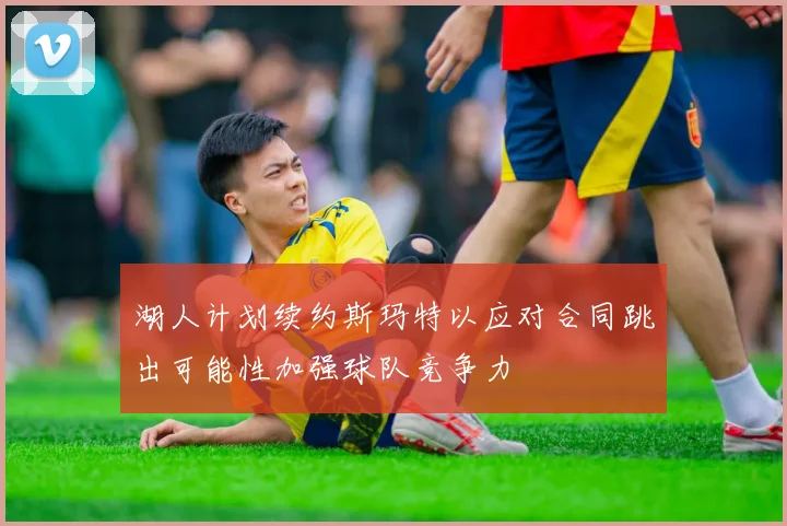 湖人计划续约斯玛特以应对合同跳出可能性加强球队竞争力