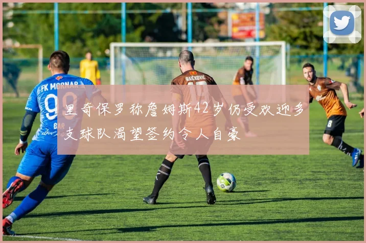 里奇保罗称詹姆斯42岁仍受欢迎多支球队渴望签约令人自豪