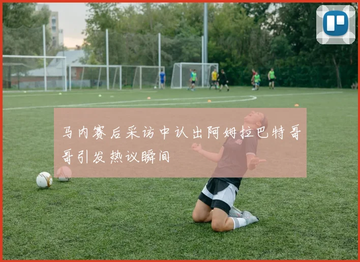 马内赛后采访中认出阿姆拉巴特哥哥引发热议瞬间