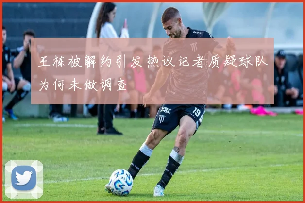 王栋被解约引发热议记者质疑球队为何未做调查