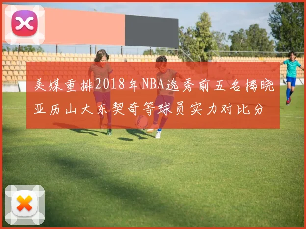 美媒重排2018年NBA选秀前五名揭晓亚历山大东契奇等球员实力对比分析