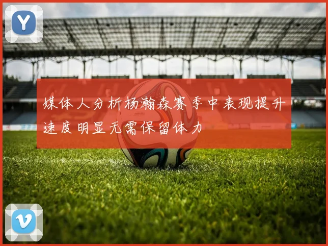 媒体人分析杨瀚森赛季中表现提升速度明显无需保留体力