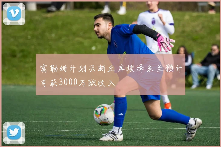 富勒姆计划买断丘库埃泽米兰预计可获3000万欧收入