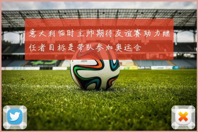 意大利临时主帅期待友谊赛助力继任者目标是带队参加奥运会