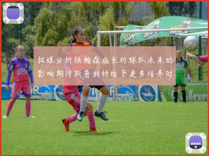 拓媒分析杨瀚森成长对球队未来的影响期待斯普利特给予更多培养时间