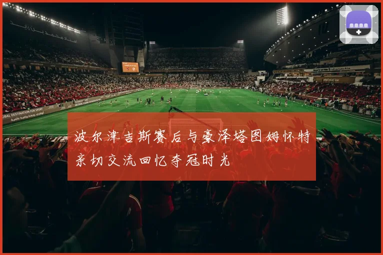 波尔津吉斯赛后与豪泽塔图姆怀特亲切交流回忆夺冠时光