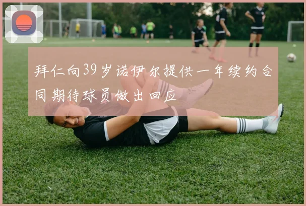 拜仁向39岁诺伊尔提供一年续约合同期待球员做出回应