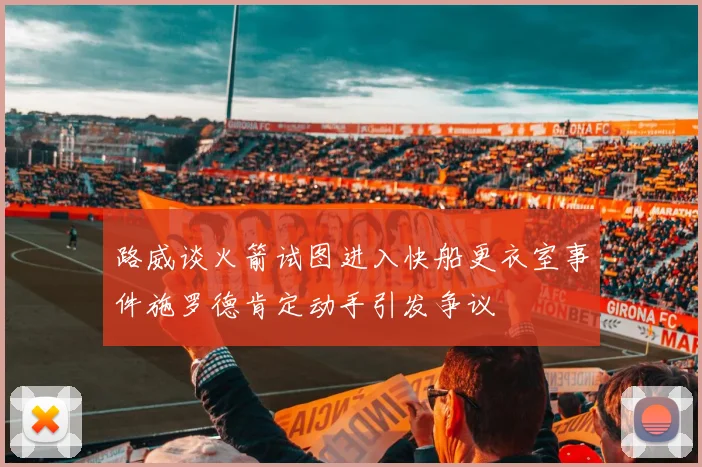 路威谈火箭试图进入快船更衣室事件施罗德肯定动手引发争议