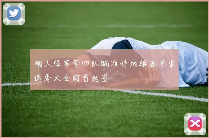 湖人绿军等四队瞄准特纳雄鹿寻求选秀大会前首轮签