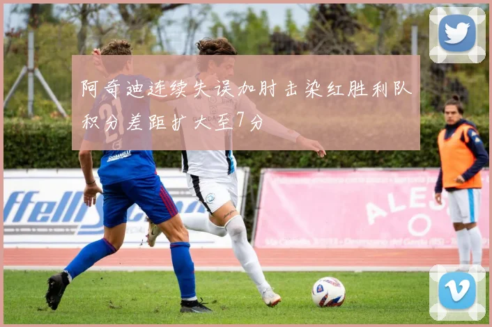 阿奇迪连续失误加肘击染红胜利队积分差距扩大至7分