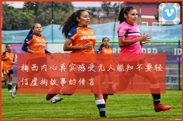 梅西内心真实感受无人能知不要轻信虚构故事的传言