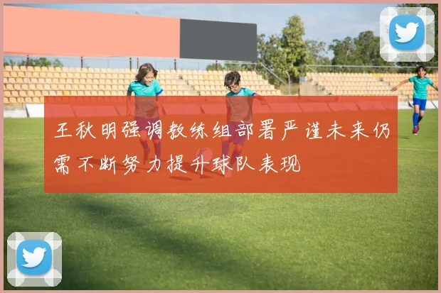 王秋明强调教练组部署严谨未来仍需不断努力提升球队表现