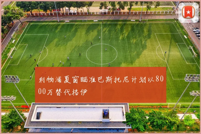 利物浦夏窗瞄准巴斯托尼计划以8000万替代格伊