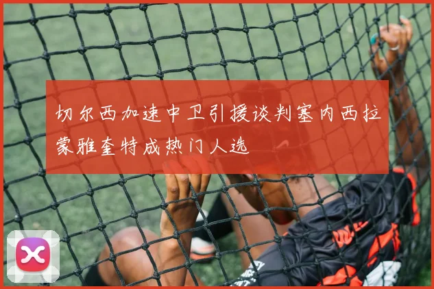 切尔西加速中卫引援谈判塞内西拉蒙雅奎特成热门人选