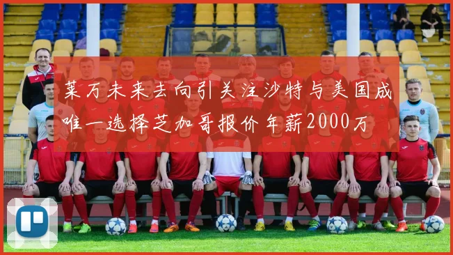 莱万未来去向引关注沙特与美国成唯一选择芝加哥报价年薪2000万