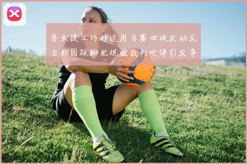 吾米提江巧妙运用马赛回旋发动反击却因踩脚犯规被裁判吹停引发争议