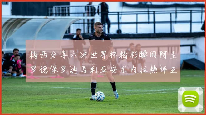 梅西分享六次世界杯精彩瞬间阿圭罗德保罗迪马利亚安东内拉热评互动