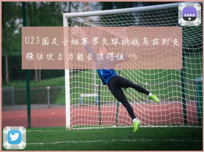 U23国足小组赛零失球挑战乌兹别克强劲攻击力能否顶得住