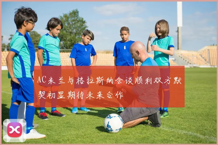 AC米兰与格拉斯纳会谈顺利双方默契初显期待未来合作