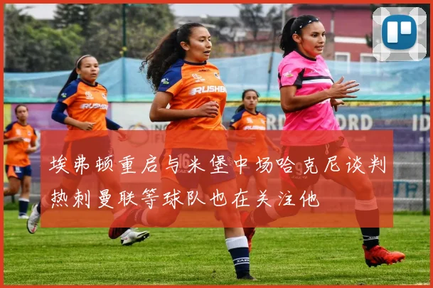 埃弗顿重启与米堡中场哈克尼谈判热刺曼联等球队也在关注他