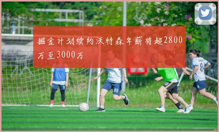 掘金计划续约沃特森年薪将超2800万至3000万