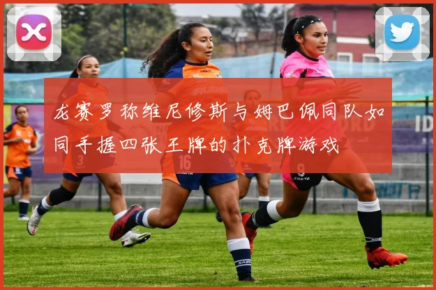 龙赛罗称维尼修斯与姆巴佩同队如同手握四张王牌的扑克牌游戏