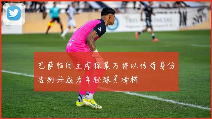 巴萨临时主席称莱万将以传奇身份告别并成为年轻球员榜样