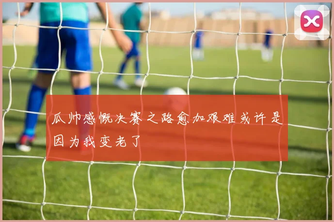 瓜帅感慨决赛之路愈加艰难或许是因为我变老了