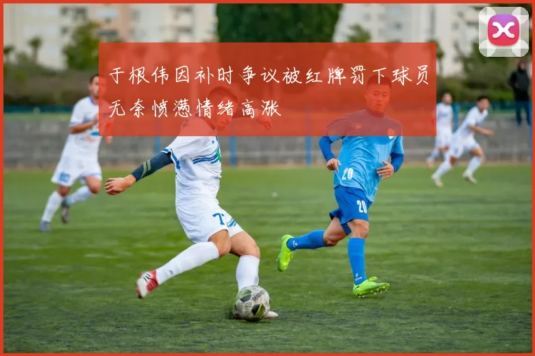 于根伟因补时争议被红牌罚下球员无奈愤懑情绪高涨