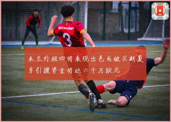 米兰外租四将表现出色或被买断夏季引援资金将达六千万欧元