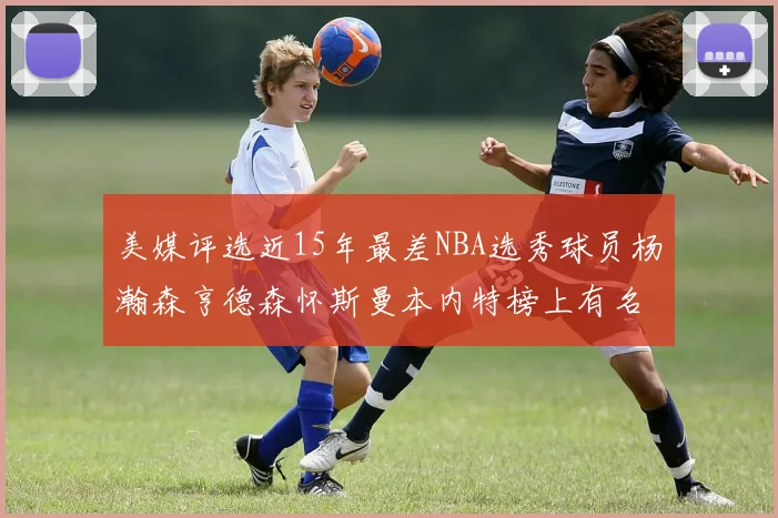 美媒评选近15年最差NBA选秀球员杨瀚森亨德森怀斯曼本内特榜上有名