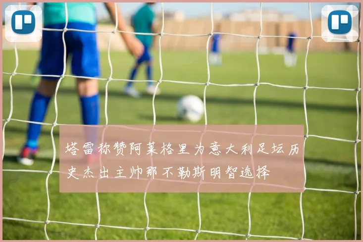 塔雷称赞阿莱格里为意大利足坛历史杰出主帅那不勒斯明智选择