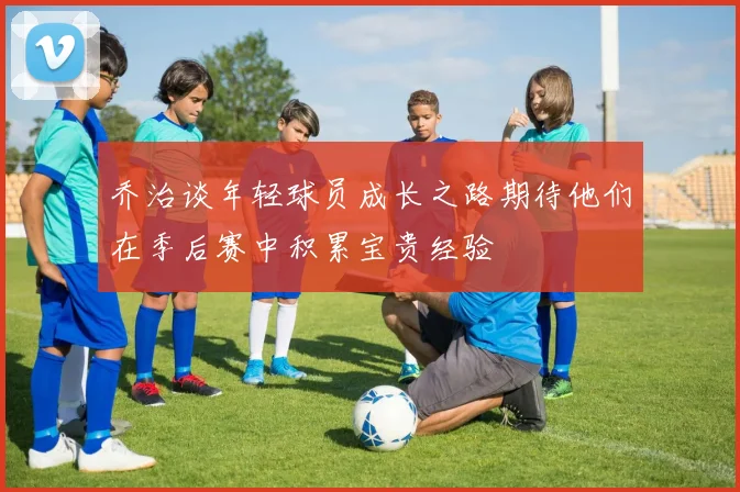乔治谈年轻球员成长之路期待他们在季后赛中积累宝贵经验