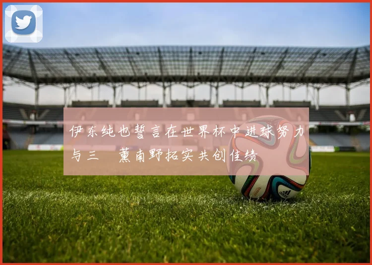 伊东纯也誓言在世界杯中进球努力与三笘薰南野拓实共创佳绩