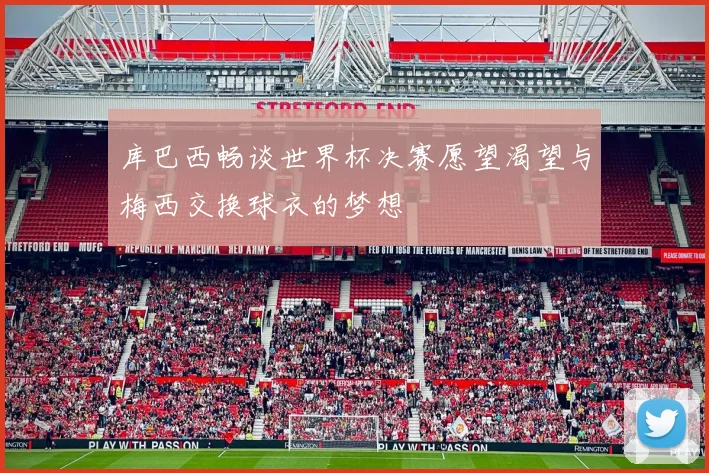库巴西畅谈世界杯决赛愿望渴望与梅西交换球衣的梦想