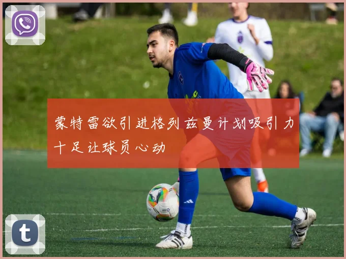 蒙特雷欲引进格列兹曼计划吸引力十足让球员心动