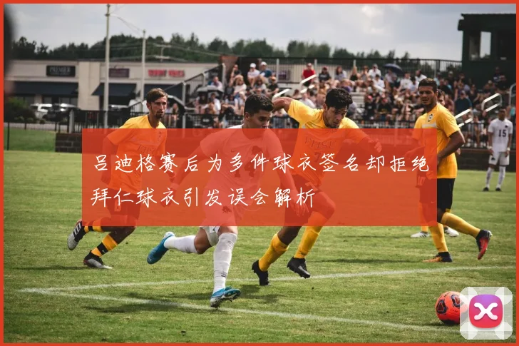 吕迪格赛后为多件球衣签名却拒绝拜仁球衣引发误会解析