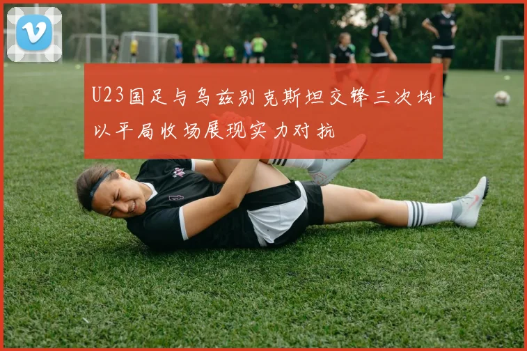 U23国足与乌兹别克斯坦交锋三次均以平局收场展现实力对抗